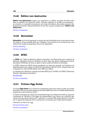 Page 204196 Glossaire
13.48 Édition non destructive
Édition non destructive Lorsque vous supprimez ou modiﬁez une partie de ﬁchier audio
dans un système non destructif, l'audio n'est pas supprimé ou modiﬁé en permanence  ;
au contraire, un ensemble de pointeurs suit toutes les éditions aﬁn qu'elles puissent être
facilement inversées. WaveLab Elements fournit des moyens complets pour l' édition non
destructive .
Contenu du glossaire
13.49 Normaliser
Normaliser est le fait d'augmenter le volume...