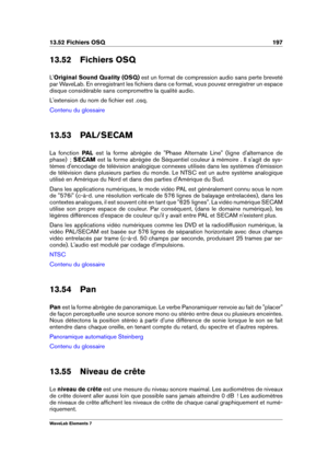 Page 20513.52 Fichiers OSQ 197
13.52 Fichiers OSQ
L' Original Sound Quality (OSQ) est un format de compression audio sans perte breveté
par WaveLab. En enregistrant les ﬁchiers dans ce format, vous pouvez enregistrer un espace
disque considérable sans compromettre la qualité audio.
L'extension du nom de ﬁchier est .osq.
Contenu du glossaire
13.53 PAL/SECAM
La fonction PALest la forme abrégée de "Phase Alternate Line" (ligne d'alternance de
phase)  ; SECAM est la forme abrégée de Séquentiel...