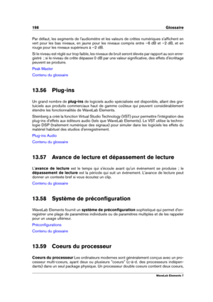Page 206198 Glossaire
Par défaut, les segments de l'audiomètre et les valeurs de crêtes numériques s'afﬁchent en
vert pour les bas niveaux, en jaune pour les niveaux compris entre –6 dB et –2 dB, et en
rouge pour les niveaux supérieurs à –2 dB.
Si le niveau est réglé sur trop faible, les niveaux de bruit seront élevés par rapport au son enre-
gistré  ; si le niveau de crête dépasse 0 dB par une valeur signiﬁcative, des effets d'écrêtage
peuvent se produire.
Peak Master
Contenu du glossaire
13.56...