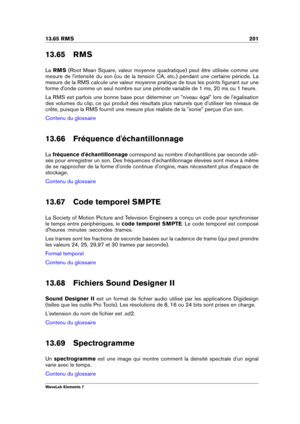 Page 20913.65 RMS 201
13.65 RMS
La RMS (Root Mean Square, valeur moyenne quadratique) peut être utilisée comme une
mesure de l'intensité du son (ou de la tension CA, etc.) pendant une certaine période. La
mesure de la RMS calcule une valeur moyenne pratique de tous les points ﬁgurant sur une
forme d'onde comme un seul nombre sur une période variable de 1 ms, 20 ms ou 1 heure.
La RMS est parfois une bonne base pour déterminer un "niveau égal" lors de l'égalisation
des volumes du clip, ce qui...