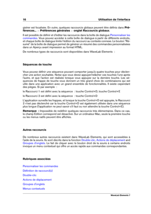 Page 2416 Utilisation de l'interface
gistrer est focalisée. En outre, quelques raccourcis globaux peuvent être déﬁnis dans Pré-
férences... >Préférences générales >onglet Raccourcis globaux .
Il est possible de déﬁnir et d'éditer les raccourcis dans la boîte de dialogue
Personnaliser les
commandes
. Vous pouvez accéder à cette boîte de dialogue à partir de différents endroits,
et chaque boîte de dialogue limite l'édition du raccourci au contexte connexe. Le bouton "Ré-
sumé" de la boîte de...