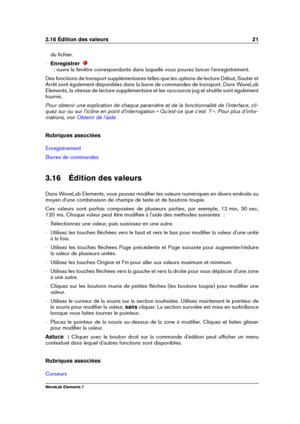 Page 293.16 Édition des valeurs 21
du ﬁchier.
{ Enregistrer
  : ouvre la fenêtre correspondante dans laquelle vous pouvez lancer l'enregistrement.
Des fonctions de transport supplémentaires telles que les options de lecture Début, Sauter et
Arrêt sont également disponibles dans la barre de commandes de transport. Dans WaveLab
Elements, la vitesse de lecture supplémentaire et les raccourcis jog et shuttle sont également
fournis.
Pour obtenir une explication de chaque paramètre et de la fonctionnalité de...