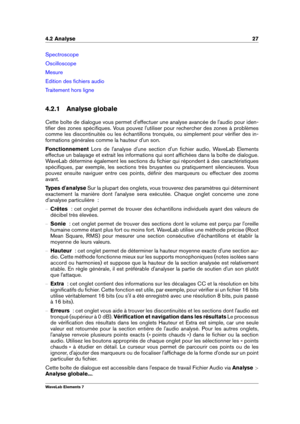 Page 354.2 Analyse 27
Spectroscope
Oscilloscope
Mesure
Edition des ﬁchiers audio
Traitement hors ligne
4.2.1 Analyse globale
Cette boîte de dialogue vous permet d'effectuer une analyse avancée de l'audio pour iden-
tiﬁer des zones spéciﬁques. Vous pouvez l'utiliser pour rechercher des zones à problèmes
comme les discontinuités ou les échantillons tronqués, ou simplement pour vériﬁer des in-
formations générales comme la hauteur d'un son.
Fonctionnement Lors de l'analyse d'une section...