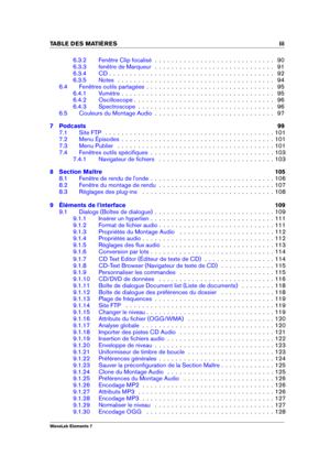 Page 5TABLE DES MATI 
ERES iii
6.3.2 Fenêtre Clip focalisé . . . . . . . . . . . . . . . . . . . . . . . . . . . . . 90
6.3.3 fenêtre de Marqueur . . . . . . . . . . . . . . . . . . . . . . . . . . . . . 91
6.3.4 CD . . . . . . . . . . . . . . . . . . . . . . . . . . . . . . . . . . . . . . . . 92
6.3.5 Notes . . . . . . . . . . . . . . . . . . . . . . . . . . . . . . . . . . . . . . 94
6.4 Fenêtres outils partagées . . . . . . . . . . . . . . . . . . . . . . . . . . . . . . . 95
6.4.1 Vumètre . . . . . . . ....