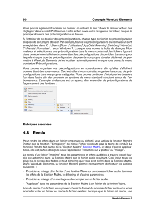 Page 5850 Concepts WaveLab Elements
Vous pouvez également localiser ce dossier en utilisant le lien "Ouvrir le dossier actuel des
réglages" dans le volet Préférences. Cette action ouvre votre navigateur de ﬁchier, où que le
principal dossiers des préconﬁgurations se trouve.
À l'intérieur de ce dossier des préconﬁgurations, chaque type de ﬁchier de préconﬁguration
dispose de son propre dossier. Par exemple, toutes les préconﬁgurations du normaliseur sont
enregistrées dans C :nUsers n[Nom...