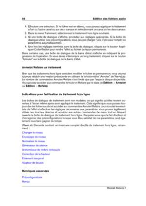 Page 6456 Edition des ﬁchiers audio
1. Effectuer une sélection. Si le ﬁchier est en stéréo, vous pouvez appliquer le traitement
à l'un ou l'autre canal ou aux deux canaux en sélectionnant un canal ou les deux canaux.
2. Dans le menu Traitement, sélectionnez le traitement hors ligne souhaité.
3. Si une boîte de dialogue s'afﬁche, procédez aux réglages appropriés. Si la boîte de
dialogue utilise des préconﬁgurations, vous pouvez charger l'une d'elle pour remplir les
paramètres...