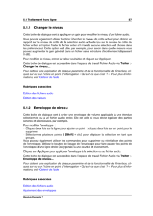 Page 655.1 Traitement hors ligne 57
5.1.1 Changer le niveau
Cette boîte de dialogue sert à appliquer un gain pour modiﬁer le niveau d'un ﬁchier audio.
Vous pouvez également utiliser l'option Chercher le niveau de crête actuel pour obtenir un
rapport sur le niveau de crête de la sélection audio actuelle (ou sur le niveau de crête du
ﬁchier entier si l'option Traiter le ﬁchier entier s'il n'existe aucune sélection est choisie dans
les préférences). Cette option est utile, par exemple, pour...