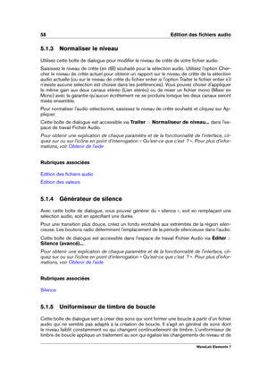 Page 6658 Edition des ﬁchiers audio
5.1.3 Normaliser le niveau
Utilisez cette boîte de dialogue pour modiﬁer le niveau de crête de votre ﬁchier audio.
Saisissez le niveau de crête (en dB) souhaité pour la sélection audio. Utilisez l'option Cher-
cher le niveau de crête actuel pour obtenir un rapport sur le niveau de crête de la sélection
audio actuelle (ou sur le niveau de crête du ﬁchier entier si l'option Traiter le ﬁchier entier s'il
n'existe aucune sélection est choisie dans les...