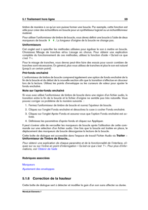 Page 675.1 Traitement hors ligne 59
timbre de manière à ce qu'un son puisse former une boucle. Par exemple, cette fonction est
utile pour créer des échantillons en boucle pour un synthétiseur logiciel ou un échantillonneur
matériel.
Pour utiliser l'uniformiseur de timbre de boucle, vous devez déﬁnir une boucle à l'aide de deux
marqueurs de boucle
. La longueur d'origine de la boucle ne change pas.
Uniformiseurs
Cet onglet sert à spéciﬁer les méthodes utilisées pour égaliser le son à mettre en...