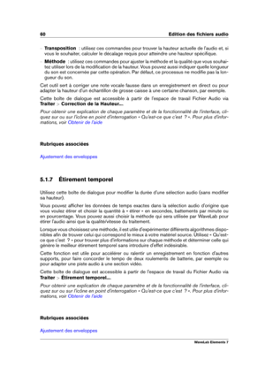 Page 6860 Edition des ﬁchiers audio
{ Transposition   : utilisez ces commandes pour trouver la hauteur actuelle de l'audio et, si
vous le souhaiter, calculer le décalage requis pour atteindre une hauteur spéciﬁque.
{ Méthode   : utilisez ces commandes pour ajuster la méthode et la qualité que vous souhai-
tez utiliser lors de la modiﬁcation de la hauteur. Vous pouvez aussi indiquer quelle longueur
du son est concernée par cette opération. Par défaut, ce processus ne modiﬁe pas la lon-
gueur du son.
Cet...