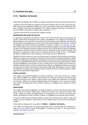 Page 695.1 Traitement hors ligne 61
5.1.8 Ajusteur de boucle
Cette boîte de dialogue sert à afﬁner une région audio aﬁn de créer une boucle transparente.
L'ajusteur de boucle utilise une sélection de boucle existante aﬁn de créer une boucle par-
faite. Vous pouvez également l'utiliser pour créer une boucle à partir d'un matériel qui n'est
pas à l'origine conçu pour les répétitions. Pour utiliser l'ajusteur de boucle, vous devez au-
paravant déﬁnir une boucle à l'aide de deux...