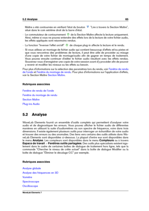 Page 735.2 Analyse 65
Maître a été contournée en vériﬁant l'état du bouton "Lire à travers la Section Maître",
situé dans le coin extrême droit de la barre d'état.
{ Le commutateur de contournement de la Section Maître affecte la lecture uniquement.
Ainsi, même si vous ne pouvez entendre des effets lors de la lecture de votre ﬁchier audio,
les effets appliqués sont néanmoins rendus.
{ La fonction "Inverser l'effet on/off" de chaque plug-in affecte la lecture et le rendu.
{ Si vous...