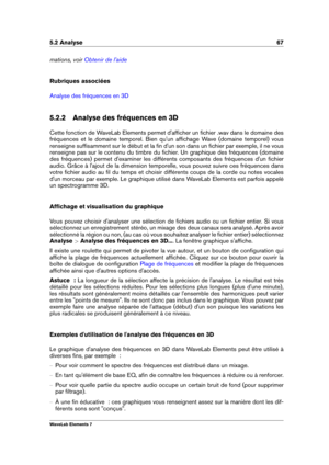 Page 755.2 Analyse 67
mations, voir Obtenir de l'aide
Rubriques associées
Analyse des fréquences en 3D
5.2.2 Analyse des fréquences en 3D
Cette fonction de WaveLab Elements permet d'afﬁcher un ﬁchier .wav dans le domaine des
fréquences et le domaine temporel. Bien qu'un afﬁchage Wave (domaine temporel) vous
renseigne sufﬁsamment sur le début et la ﬁn d'un son dans un ﬁchier par exemple, il ne vous
renseigne pas sur le contenu du timbre du ﬁchier. Un graphique des fréquences (domaine
des...
