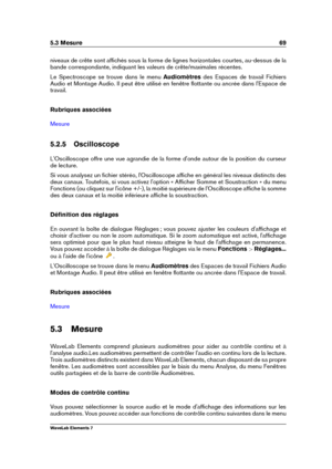 Page 775.3 Mesure 69
niveaux de crête sont afﬁchés sous la forme de lignes horizontales courtes, au-dessus de la
bande correspondante, indiquant les valeurs de crête/maximales récentes.
Le Spectroscope se trouve dans le menu Audiomètresdes Espaces de travail Fichiers
Audio et Montage Audio. Il peut être utilisé en fenêtre ﬂottante ou ancrée dans l'Espace de
travail.
Rubriques associées
Mesure
5.2.5 Oscilloscope
L'Oscilloscope offre une vue agrandie de la forme d'onde autour de la position du...