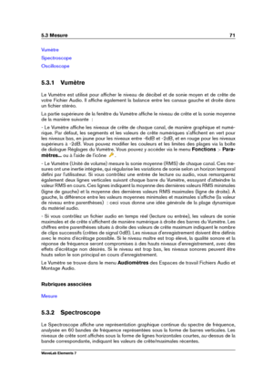 Page 795.3 Mesure 71
Vumètre
Spectroscope
Oscilloscope
5.3.1 Vumètre
Le Vumètre est utilisé pour afﬁcher le niveau de décibel et de sonie moyen et de crête de
votre Fichier Audio. Il afﬁche également la balance entre les canaux gauche et droite dans
un ﬁchier stéréo.
La partie supérieure de la fenêtre du Vumètre afﬁche le niveau de crête et la sonie moyenne
de la manière suivante  :
- Le Vumètre afﬁche les niveaux de crête de chaque canal, de manière graphique et numé-
rique. Par défaut, les segments et les...