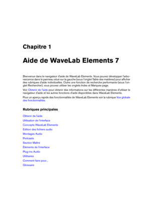Page 9Chapitre 1
Aide de WaveLab Elements 7
Bienvenue dans le navigateur d'aide de WaveLab Elements. Vous pouvez développer l'arbo-
rescence dans le panneau situé sur la gauche (sous l'onglet Table des matières) pour afﬁcher
des rubriques d'aide individuelles. Outre une fonction de recherche performante (sous l'on-
glet Rechercher), vous pouvez utiliser les onglets Index et Marques page.
Voir
Obtenir de l'aide pour obtenir des informations sur les différentes manières d'utiliser le...