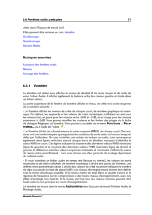 Page 855.6 Fenêtres outils partagées 77
utiles dans l'Espace de travail actif.
Elles peuvent être ancrées ou non.
Vumètre
Oscilloscope
Spectroscope
Section Maître
Rubriques associées
À propos des fenêtres outils
Mesure
Ancrage des fenêtres
5.6.1 Vumètre
Le Vumètre est utilisé pour afﬁcher le niveau de décibel et de sonie moyen et de crête de
votre Fichier Audio. Il afﬁche également la balance entre les canaux gauche et droite dans
un ﬁchier stéréo.
La partie supérieure de la fenêtre du Vumètre afﬁche le...