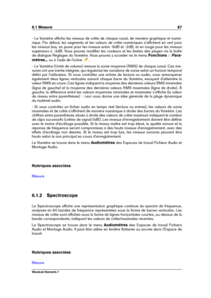 Page 956.1 Mesure 87
- Le Vumètre afﬁche les niveaux de crête de chaque canal, de manière graphique et numé-
rique. Par défaut, les segments et les valeurs de crête numériques s'afﬁchent en vert pour
les niveaux bas, en jaune pour les niveaux entre -6dB et -2dB, et en rouge pour les niveaux
supérieurs à -2dB. Vous pouvez modiﬁer les couleurs et les limites des plages via la boîte
de dialogue Réglages du Vumètre. Vous pouvez y accéder via le menu Fonctions >Para-
mètres... ou à l'aide de l'icône
.
-...