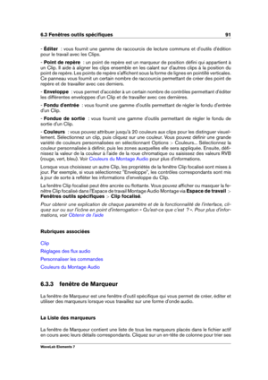 Page 996.3 Fenêtres outils spéciﬁques 91
- Éditer   : vous fournit une gamme de raccourcis de lecture communs et d'outils d'édition
pour le travail avec les Clips.
-  Point de repère   : un point de repère est un marqueur de position déﬁni qui appartient à
un Clip. Il aide à aligner les clips ensemble en les calant sur d'autres clips à la position du
point de repère. Les points de repère s'afﬁchent sous la forme de lignes en pointillé verticales.
Ce panneau vous fournit un certain nombre de...