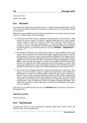 Page 108100 Montaggio Audio
Indicatori di livello
Finestre ancorabili
6.4.1 VU-meter
Il vu-meter viene utilizzato per visualizzare il picco e il livello di volume/decibel medio del ﬁle
audio. Consente inoltre di visualizzare il panorama o di bilanciare tra i canali destro e sinistro
in un ﬁle stereo.
Nella parte superiore della ﬁnestra dell'indicatore di livello/panorama viene visualizzato il livello
di picco e il volume medio nel modo seguente:
ˆ Gli indicatori del livello di picco visualizzano, graﬁcamente...