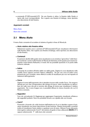 Page 124 Utilizzo della Guida
ˆ premendo [F1]/[Comando]+[?]. Se una ﬁnestra è attiva, la ﬁnestra della Guida si
aprirà alla voce corrispondente. Se è aperta una ﬁnestra di dialogo, viene riportata
una descrizione di tale ﬁnestra.
Argomenti correlati
Menu Aiuto
Barre dei comandi
2.1 Menu Aiuto
Il menu Aiuto consente di accedere al sistema di guida in linea di WaveLab.
ˆ Aiuto relativo alla ﬁnestra attiva
Selezionare questa voce o premere [F1]/[Comando]+[?] per visualizzare informazioni
sulla ﬁnestra attiva. Se è...