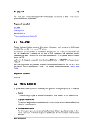 Page 1137.1 Sito FTP 105
Per i feed, se è selezionata l'opzione Come l'episodio più recente, la data e l'ora saranno
quelli dell'episodio più recente.
Argomenti correlati
Sito FTP
Menu Episodi
Menu Pubblica
Finestre degli strumenti speciﬁci
7.1 Sito FTP
Questa ﬁnestra di dialogo consente di immettere informazioni per il caricamento del Podcast
e di tutti i ﬁle correlati in un server FTP online.
È necessario speciﬁcare tutte le informazioni di login per il sito FTP, il percorso relativo del
ﬁle...