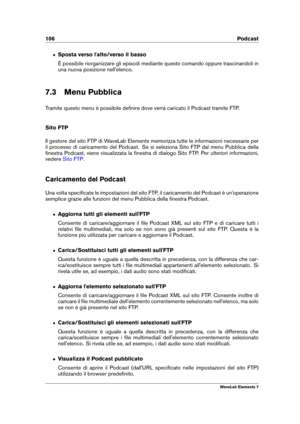 Page 114106 Podcast
ˆ Sposta verso l'alto/verso il basso
È possibile riorganizzare gli episodi mediante questo comando oppure trascinandoli in
una nuova posizione nell'elenco.
7.3 Menu Pubblica
Tramite questo menu è possibile deﬁnire dove verrà caricato il Podcast tramite FTP.
Sito FTP
Il gestore del sito FTP di WaveLab Elements memorizza tutte le informazioni necessarie per
il processo di caricamento del Podcast. Se si seleziona Sito FTP dal menu Pubblica della
ﬁnestra Podcast, viene visualizzata la...