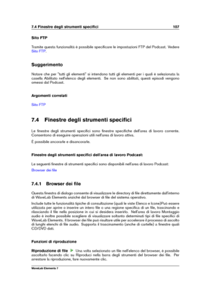 Page 1157.4 Finestre degli strumenti speciﬁci 107
Sito FTP
Tramite questa funzionalità è possibile speciﬁcare le impostazioni FTP del Podcast. Vedere
Sito FTP .
Suggerimento
Notare che per "tutti gli elementi" si intendono tutti gli elementi per i quali è selezionata la
casella Abilitato nell'elenco degli elementi. Se non sono abilitati, questi episodi vengono
omessi dal Podcast.
Argomenti correlati
Sito FTP
7.4 Finestre degli strumenti speciﬁci
Le ﬁnestre degli strumenti speciﬁci sono ﬁnestre...