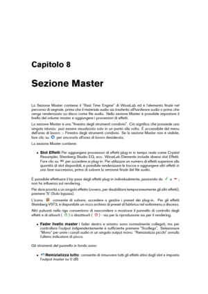 Page 117Capitolo 8
Sezione Master
La Sezione Master contiene il "Real Time Engine" di WaveLab ed è l'elemento ﬁnale nel
percorso di segnale, prima che il materiale audio sia trasferito all'hardware audio o prima che
venga renderizzato su disco come ﬁle audio. Nella sezione Master è possibile impostare il
livello del volume master e aggiungere i processori di effetti.
La sezione Master è una "ﬁnestra degli strumenti condivisi". Ciò signiﬁca che possiede una
singola istanza: può essere...