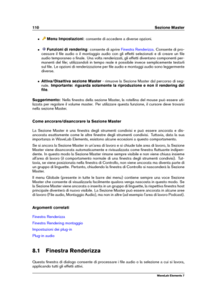 Page 118110 Sezione Master
ˆ Menu Impostazioni : consente di accedere a diverse opzioni.
ˆ Funzioni di rendering : consente di aprire
Finestra Renderizza . Consente di pro-
cessare il ﬁle audio o il montaggio audio con gli effetti selezionati e di creare un ﬁle
audio temporaneo o ﬁnale. Una volta renderizzati, gli effetti diventano componenti per-
manenti del ﬁle; utilizzandoli in tempo reale è possibile invece semplicemente testarli
sul ﬁle. Le opzioni di renderizzazione per ﬁle audio e montaggi audio sono...