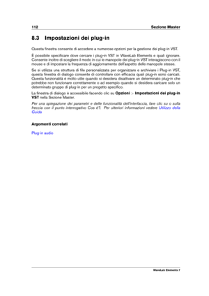 Page 120112 Sezione Master
8.3 Impostazioni dei plug-in
Questa ﬁnestra consente di accedere a numerose opzioni per la gestione dei plug-in VST.
È possibile speciﬁcare dove cercare i plug-in VST in WaveLab Elements e quali ignorare.
Consente inoltre di scegliere il modo in cui le manopole dei plug-in VST interagiscono con il
mouse e di impostare la frequenza di aggiornamento dell'aspetto delle manopole stesse.
Se si utilizza una struttura di ﬁle personalizzata per organizzare e archiviare i Plug-in VST,...