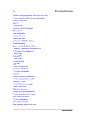 Page 122114 Elementi dell'interfaccia
Finestra di dialogo Document list [Elenco documenti]
Finestra di dialogo delle preferenze delle cartelle
Gamma di frequenze
Sito FTP
Cambia Livello
Attributi del ﬁle (OGG/WMA)
Analisi globale
Importa CD audio
Inserisci i ﬁle audio
Inviluppo del livello
Uniformatore del timbro del loop
Preferenze globali
Salva i preset della Sezione Master
Clonazione completa del Montaggio Audio
Preferenze del Montaggio Audio
Codiﬁca MP2
Attributi MP3
Codiﬁca MP3
Normalizza livello
Ogg...