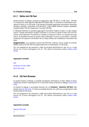 Page 1279.1 Finestre di dialogo 119
9.1.7 Editor del CD-Text
Questa ﬁnestra di dialogo consente di aggiungere dati CD-Text a un CD audio. CD-Text
è un'estensione della speciﬁca Red Book Compact Disc e consente di memorizzare infor-
mazioni di testo su un CD audio. È ad esempio possibile aggiungere informazioni quali titolo
del disco, parolieri, compositori e ID del disco. I dati testuali immessi vengono visualizzati
mediante lettori CD che supportano il formato CD-Text.
In WaveLab Elements è possibile...