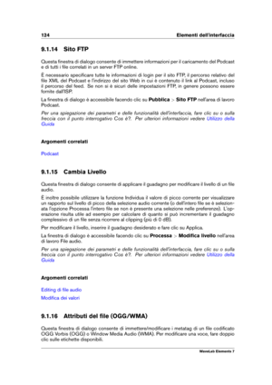 Page 132124 Elementi dell'interfaccia
9.1.14 Sito FTP
Questa ﬁnestra di dialogo consente di immettere informazioni per il caricamento del Podcast
e di tutti i ﬁle correlati in un server FTP online.
È necessario speciﬁcare tutte le informazioni di login per il sito FTP, il percorso relativo del
ﬁle XML del Podcast e l'indirizzo del sito Web in cui è contenuto il link al Podcast, incluso
il percorso del feed. Se non si è sicuri delle impostazioni FTP, in genere possono essere
fornite dall'ISP.
La...