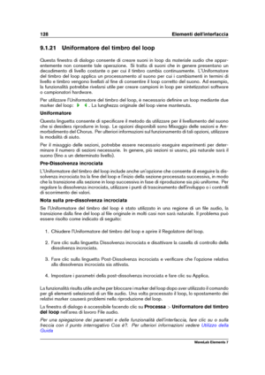 Page 136128 Elementi dell'interfaccia
9.1.21 Uniformatore del timbro del loop
Questa ﬁnestra di dialogo consente di creare suoni in loop da materiale audio che appar-
entemente non consente tale operazione. Si tratta di suoni che in genere presentano un
decadimento di livello costante o per cui il timbro cambia continuamente. L'Uniformatore
del timbro del loop applica un processamento al suono per cui i cambiamenti in termini di
livello e timbro vengono livellati al ﬁne di consentire il loop corretto del...