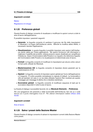 Page 1379.1 Finestre di dialogo 129
Argomenti correlati
Marker
Regolazione di inviluppi
9.1.22 Preferenze globali
Questa ﬁnestra di dialogo consente di visualizzare e modiﬁcare le opzioni comuni a tutte le
aree di lavoro dell'applicazione.
È possibile impostare i parametri seguenti:
ˆ Generale : la linguetta consente di cambiare il percorso dei ﬁle delle impostazioni
di WaveLab e la lingua dell'interfaccia utente. Afﬁnché la modiﬁca abbia effetto, è
necessario riavviare l'applicazione.
ˆ...