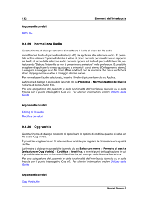Page 140132 Elementi dell'interfaccia
Argomenti correlati
MP3, ﬁle
9.1.29 Normalizza livello
Questa ﬁnestra di dialogo consente di modiﬁcare il livello di picco del ﬁle audio
immettendo il livello di picco desiderato (in dB) da applicare alla selezione audio. È possi-
bile inoltre utilizzare l'opzione Individua il valore di picco corrente per visualizzare un rapporto
sul livello di picco della selezione audio corrente oppure sul livello di picco dell'intero ﬁle, se-
lezionando "Elabora...