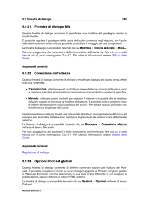 Page 1419.1 Finestre di dialogo 133
9.1.31 Finestra di dialogo Mix
Questa ﬁnestra di dialogo consente di speciﬁcare una modiﬁca del guadagno mentre si
incolla l'audio.
È possibile regolare il guadagno della copia dell'audio contenuta negli Appunti, e/o l'audio
nella destinazione in modo che sia possibile controllare il mixaggio dei due componenti.
La ﬁnestra di dialogo è accessibile facendo clic su Modiﬁca>Incolla speciale >Mixa... .
Per una spiegazione dei parametri e delle funzionalità...