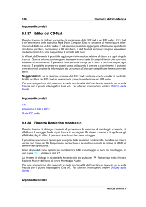 Page 144136 Elementi dell'interfaccia
Argomenti correlati
9.1.37 Editor del CD-Text
Questa ﬁnestra di dialogo consente di aggiungere dati CD-Text a un CD audio. CD-Text
è un'estensione della speciﬁca Red Book Compact Disc e consente di memorizzare infor-
mazioni di testo su un CD audio. È ad esempio possibile aggiungere informazioni quali titolo
del disco, parolieri, compositori e ID del disco. I dati testuali immessi vengono visualizzati
mediante lettori CD che supportano il formato CD-Text.
In WaveLab...