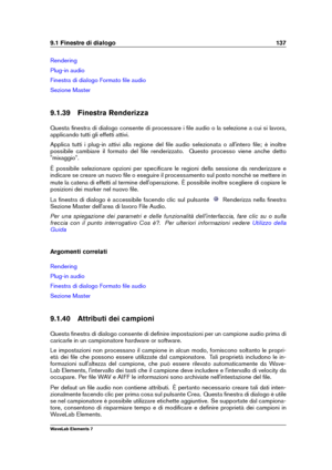 Page 1459.1 Finestre di dialogo 137
Rendering
Plug-in audio
Finestra di dialogo Formato ﬁle audio
Sezione Master
9.1.39 Finestra Renderizza
Questa ﬁnestra di dialogo consente di processare i ﬁle audio o la selezione a cui si lavora,
applicando tutti gli effetti attivi.
Applica tutti i plug-in attivi alla regione del ﬁle audio selezionata o all'intero ﬁle; è inoltre
possibile cambiare il formato del ﬁle renderizzato. Questo processo viene anche detto
"mixaggio".
È possibile selezionare opzioni per...