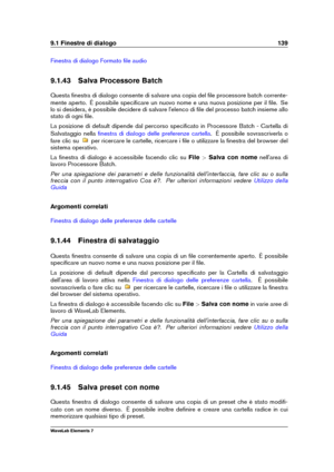 Page 1479.1 Finestre di dialogo 139
Finestra di dialogo Formato ﬁle audio
9.1.43 Salva Processore Batch
Questa ﬁnestra di dialogo consente di salvare una copia del ﬁle processore batch corrente-
mente aperto. È possibile speciﬁcare un nuovo nome e una nuova posizione per il ﬁle. Se
lo si desidera, è possibile decidere di salvare l'elenco di ﬁle del processo batch insieme allo
stato di ogni ﬁle.
La posizione di default dipende dal percorso speciﬁcato in Processore Batch - Cartella di
Salvataggio nella
ﬁnestra...