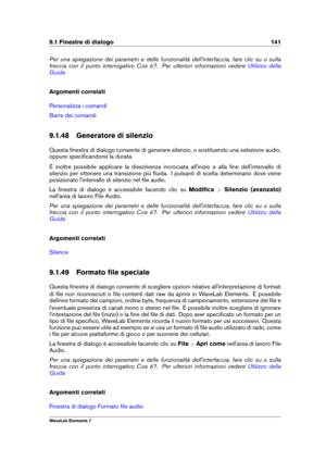 Page 1499.1 Finestre di dialogo 141
Per una spiegazione dei parametri e delle funzionalità dell'interfaccia, fare clic su o sulla
freccia con il punto interrogativo Cos è?. Per ulteriori informazioni vedere
Utilizzo della
Guida
Argomenti correlati
Personalizza i comandi
Barre dei comandi
9.1.48 Generatore di silenzio
Questa ﬁnestra di dialogo consente di generare silenzio, o sostituendo una selezione audio,
oppure speciﬁcandone la durata.
È inoltre possibile applicare la dissolvenza incrociata all'inizio...