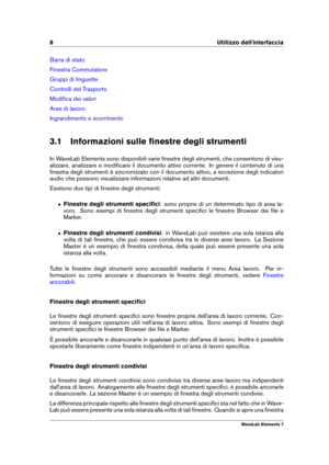 Page 168 Utilizzo dell'interfaccia
Barra di stato
Finestra Commutatore
Gruppi di linguette
Controlli del Trasporto
Modiﬁca dei valori
Aree di lavoro
Ingrandimento e scorrimento
3.1 Informazioni sulle ﬁnestre degli strumenti
In WaveLab Elements sono disponibili varie ﬁnestre degli strumenti, che consentono di visu-
alizzare, analizzare e modiﬁcare il documento attivo corrente. In genere il contenuto di una
ﬁnestra degli strumenti è sincronizzato con il documento attivo, a eccezione degli indicatori
audio che...