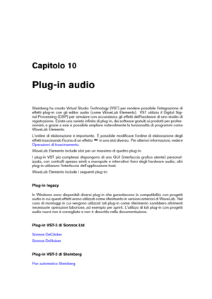 Page 159Capitolo 10
Plug-in audio
Steinberg ha creato Virtual Studio Technology (VST) per rendere possibile l'integrazione di
effetti plug-in con gli editor audio (come WaveLab Elements). VST utilizza il Digital Sig-
nal Processing (DSP) per simulare con accuratezza gli effetti dell'hardware di uno studio di
registrazione. Esiste una varietà inﬁnita di plug-in, dai software gratuiti ai prodotti per profes-
sionisti, e grazie a essi è possibile ampliare notevolmente la funzionalità di programmi come...