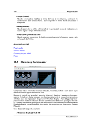 Page 168160 Plug-in audio
ˆ Shape (Forma)
Questo commutatore modiﬁca la forma dell'onda di modulazione, cambiando le
caratteristiche dello sweep chorus. Sono disponibili le forme d'onda sinusoidale e
triangolare.
ˆ Delay (Ritardo)
Questo parametro ha effetto sull'intervallo di frequenza dello sweep di modulazione, in
quanto regola il tempo del ritardo iniziale.
ˆ Filter Lo/Hi (Filtra bassi/alti)
Questi parametri consentono di disattivare rispettivamente le frequenze basse e alte
del segnale...