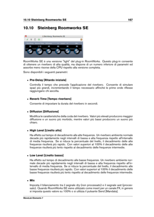 Page 17510.10 Steinberg Roomworks SE 167
10.10 Steinberg Roomworks SE
RoomWorks SE è una versione "light" del plug-in RoomWorks. Questo plug-in consente
di ottenere un riverbero di alta qualità, ma dispone di un numero inferiore di parametri ed
assorbe meno risorse della CPU rispetto alla versione completa.
Sono disponibili i seguenti parametri:
ˆ Pre-Delay [Ritardo iniziale]
Controlla il tempo che precede l'applicazione del riverbero. Consente di simulare
spazi più grandi, incrementando il tempo...