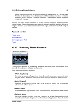 Page 17710.12 Steinberg Stereo Enhancer 169
Questi controlli consentono di impostare il livello di bilanciamento tra il segnale dry e
l'effetto. Se StereoDelay viene utilizzato come effetto mandata, impostare i controlli al
massimo (100%), in quanto è possibile controllare il bilanciamento segnale dry/effetto
mediante la mandata.
Il ritardo può inoltre essere controllato da un'altra sorgente di segnale, mediante l'input a
catena laterale. Quando il segnale a catena laterale supera la soglia, le...