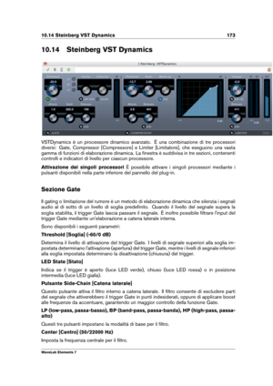 Page 18110.14 Steinberg VST Dynamics 173
10.14 Steinberg VST Dynamics
VSTDynamics è un processore dinamico avanzato. È una combinazione di tre processori
diversi: Gate, Compressor [Compressore] e Limiter [Limitatore], che eseguono una vasta
gamma di funzioni di elaborazione dinamica. La ﬁnestra è suddivisa in tre sezioni, contenenti
controlli e indicatori di livello per ciascun processore.
Attivazione dei singoli processori È possibile attivare i singoli processori mediante i
pulsanti disponibili nella parte...