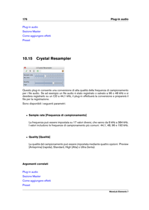 Page 184176 Plug-in audio
Plug-in audio
Sezione Master
Come aggiungere effetti
Preset
10.15 Crystal Resampler
Questo plug-in consente una conversione di alta qualità della frequenza di campionamento
per i ﬁle audio. Se ad esempio un ﬁle audio è stato registrato o salvato a 96 o 48 kHz e si
desidera registrarlo su un CD a 44,1 kHz, il plug-in effettuerà la conversione e preparerà il
ﬁle per la registrazione.
Sono disponibili i seguenti parametri:
ˆ Sample rate [Frequenza di campionamento]
La frequenza può essere...