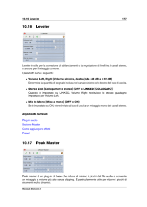 Page 18510.16 Leveler 177
10.16 Leveler
Leveler è utile per la correzione di sbilanciamenti o la regolazione di livelli tra i canali stereo,
o ancora per il mixaggio a mono.
I parametri sono i seguenti:
ˆ Volume Left, Right [Volume sinistra, destra] (da -48 dB a +12 dB)
Determina la quantità di segnale inclusa nel canale sinistro e/o destro del bus di uscita.
ˆ Stereo Link [Collegamento stereo] (OFF o LINKED [COLLEGATO])
Quando è impostato su LINKED, Volume Right restituisce lo stesso guadagno
impostato per...